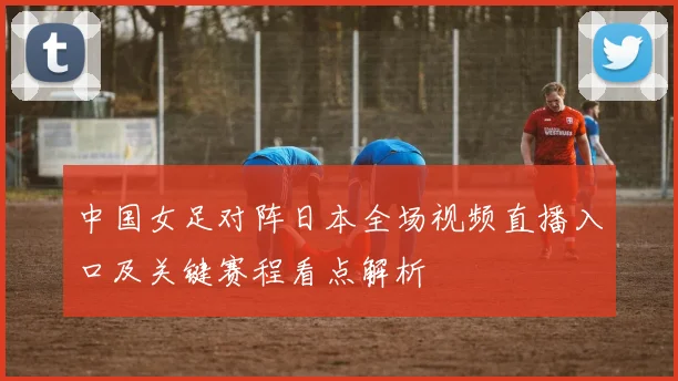 中国女足对阵日本全场视频直播入口及关键赛程看点解析