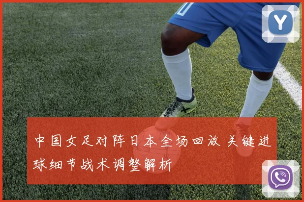 中国女足对阵日本全场回放 关键进球细节战术调整解析